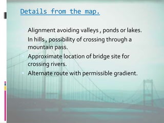Details from the map.
 Alignment avoiding valleys , ponds or lakes.
 In hills , possibility of crossing through a
mountain pass.
 Approximate location of bridge site for
crossing rivers.
 Alternate route with permissible gradient.
 