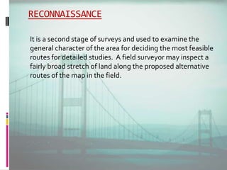 RECONNAISSANCE
It is a second stage of surveys and used to examine the
general character of the area for deciding the most feasible
routes for detailed studies. A field surveyor may inspect a
fairly broad stretch of land along the proposed alternative
routes of the map in the field.
 