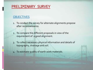 PRELIMINARY SURVEY
OBJECTIVES
1. To conduct the survey for alternate alignments propose
after reconnaissance.
2. To compare the different proposals in view of the
requirement of a good alignment.
3. To collect necessary physical information and details of
topography, drainage and soil.
4. To estimate quality of earth work materials.
 