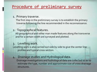 Procedure of preliminary survey
1. Primary traverse.
The first step in the preliminary survey is to establish the primary
traverse following the line recommended in the reconnaissance.
2. Topographical features.
All geographical and other man made features along the transverse
and for a certain width are surveyed and plotted.
3. Levelling work.
Levelling work is also carried out side by side to give the center line
profiles and typical cross section.
4. Drainage studies and Hydrological data.
Drainage investigations and hydrological data are collected so as to
estimate the type, number and approximate size of cross drainage
structures.
 