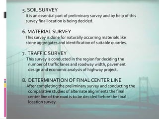 5. SOIL SURVEY
It is an essential part of preliminary survey and by help of this
survey final location is being decided.
6. MATERIAL SURVEY
This survey is done for naturally occurring materials like
stone aggregates and identification of suitable quarries.
7. TRAFFIC SURVEY
This survey is conducted in the region for deciding the
number of traffic lanes and roadway width, pavement
design and economic analysis of highway project.
8. DETERMINATION OF FINAL CENTER LINE
After completing the preliminary survey and conducting the
comparative studies of alternate alignments the final
center line of the road is to be decided before the final
location survey.
 