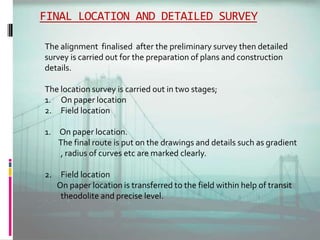 FINAL LOCATION AND DETAILED SURVEY
The alignment finalised after the preliminary survey then detailed
survey is carried out for the preparation of plans and construction
details.
The location survey is carried out in two stages;
1. On paper location
2. Field location
1. On paper location.
The final route is put on the drawings and details such as gradient
, radius of curves etc are marked clearly.
2. Field location
On paper location is transferred to the field within help of transit
theodolite and precise level.
 