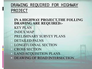DRAWING REQUIRED FOR HIGHWAY
PROJECT
 IN A HIGHWAY PROJECT,THE FOLLING
DRAWING ARE REQUIRED:-
 KEY PLAN
 INDEX MAP
 PRELIMINARY SURVEY PLANS
 DETAILED PALNS
 LONGITUDINAL SECTION
 CROSS SECTION
 LAND ACQUISITION PLANS
 DEAWING OF ROAD INTERSECTION
 