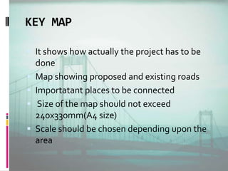 KEY MAP
 It shows how actually the project has to be
done
 Map showing proposed and existing roads
 Importatant places to be connected
 Size of the map should not exceed
240x330mm(A4 size)
 Scale should be chosen depending upon the
area
 