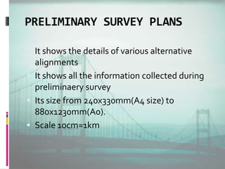 PRELIMINARY SURVEY PLANS
 It shows the details of various alternative
alignments
 It shows all the information collected during
preliminaery survey
 Its size from 240x330mm(A4 size) to
880x1230mm(A0).
 Scale 10cm=1km
 