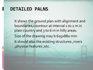 DETAILED PALNS
 It shows the ground plan with alignment and
boundaries,countour at interval 1 to 2 m in
plain country and 3 to 6 m in hilly areas.
 Size of the drawing may b 625x880 mm
 It should also the existing structures ,rivers
,physical features ,etc.
 