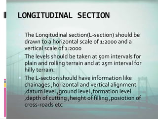 LONGITUDINAL SECTION
 The Longitudinal section(L-section) should be
drawn to a horizontal scale of 1:2000 and a
vertical scale of 1:2000
 The levels should be taken at 50m intervals for
plain and rolling terrain and at 25m interval for
hilly terrain.
 The L-section should have information like
chainages ,horizontal and vertical alignment
,datum level ,ground level ,formation level
,depth of cutting ,height of filling ,posiotion of
cross-roads etc
 