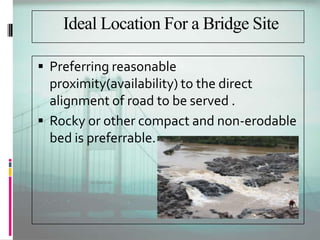Ideal Location For a Bridge Site
 Preferring reasonable
proximity(availability) to the direct
alignment of road to be served .
 Rocky or other compact and non-erodable
bed is preferrable.
 