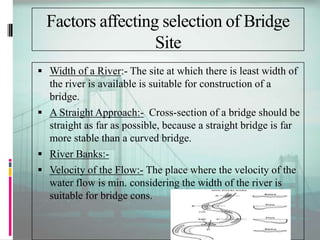Factors affecting selection of Bridge
Site
 Width of a River:- The site at which there is least width of
the river is available is suitable for construction of a
bridge.
 A Straight Approach:- Cross-section of a bridge should be
straight as far as possible, because a straight bridge is far
more stable than a curved bridge.
 River Banks:-
 Velocity of the Flow:- The place where the velocity of the
water flow is min. considering the width of the river is
suitable for bridge cons.
 