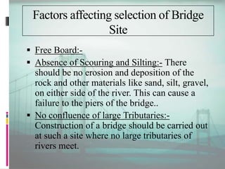 Factors affecting selection of Bridge
Site
 Free Board:-
 Absence of Scouring and Silting:- There
should be no erosion and deposition of the
rock and other materials like sand, silt, gravel,
on either side of the river. This can cause a
failure to the piers of the bridge..
 No confluence of large Tributaries:-
Construction of a bridge should be carried out
at such a site where no large tributaries of
rivers meet.
 