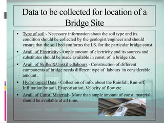 Data to be collected for location of a
Bridge Site
 Type of soil:- Necessary information about the soil type and its
condition should be collected by the geologist/engineer and should
ensure that the soil bed conforms the I.S. for the particular bridge const.
 Avail. of Electricity:-Ample amount of electricity and its sources and
substitutes should be made available in const. of a bridge site.
 Avail. of Skilled&Unskilledlabours:- Construction of different
components of bridge needs different type of labours in considerable
amount .
 Hydrological Data:- Collection of info. about the Rainfall, Run-off,
Infiltration by soil, Evaporisation, Velocity of flow etc .
 Avail. of Const. Material:- More than ample amount of const. material
should be available at all time.
 
