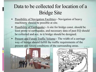 Data to be collected for location of a
Bridge Site
 Possibility of Navigation Facilities:- Navigation of heavy
machinery should be possible at site.
 Possibility of Earthquake:- A site for bridge const. should be
least prone to earthquake, and necessary data of past EQ should
be collected and acc. to it bridge should be designed.
 Present and Future Traffic Volume:- The width of a carriage
way of bridge should fulfill the traffic requirements of the
present and future conditions of the surrounding areas.
 
