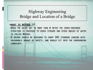 WHAT IS BRIDGE ??
-WHEN THE WATER WAY IS MORE THAN 6 METER THE CROSS-DRAINAGE
STRUCTURE IS PROVIDED TO CROSS STREAMS AND OTHER BODIES OF WATER
IS CALLED BRIDGE.
-A BRIDGE SHOULD BE DESIGNED TO CARRY IRC STANDARD LOADING WITH
REASONABLE AMOUNT OF SAFETY, AND SHOULD FIT INTO THE SURROUNDING
LANDSCAPE.
Highway Engineering
Bridge and Location of a Bridge
 