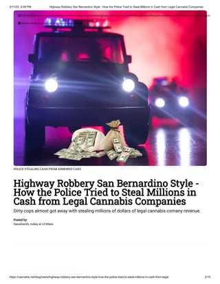 5/11/22, 5:08 PM Highway Robbery San Bernardino Style - How the Police Tried to Steal Millions in Cash from Legal Cannabis Companies
https://cannabis.net/blog/news/highway-robbery-san-bernardino-style-how-the-police-tried-to-steal-millions-in-cash-from-legal 2/10
POLICE STEALING CASH FROM ARMORED CARS
Highway Robbery San Bernardino Style -
How the Police Tried to Steal Millions in
Cash from Legal Cannabis Companies
Dirty cops almost got away with stealing millions of dollars of legal cannabis comany revenue.
Posted by:

DanaSmith, today at 12:00am
 Edit Article (https://cannabis.net/mycannabis/c-blog-entry/update/highway-robbery-san-bernardino-style-how-the-police-tried-to-steal-millions-in-cash-from-legal)
 Article List (https://cannabis.net/mycannabis/c-blog)
 