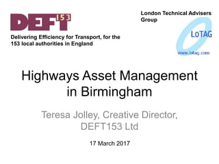 Highways Asset Management
in Birmingham
Teresa Jolley, Creative Director,
DEFT153 Ltd
London Technical Advisers
Group
17 March 2017
Delivering Efficiency for Transport, for the
153 local authorities in England
 