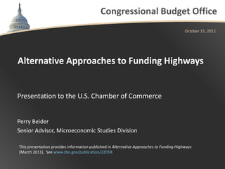 Congressional Budget Office
                                                                                          October 15, 2012




Alternative Approaches to Funding Highways


Presentation to the U.S. Chamber of Commerce


Perry Beider
Senior Advisor, Microeconomic Studies Division

This presentation provides information published in Alternative Approaches to Funding Highways
(March 2011). See www.cbo.gov/publication/22059.
 