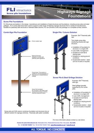 Highways Signage
                                                                                                   Foundations
Screw Pile Foundations
FLI Structures are leaders in the design, manufacture and installation of steel structures and foundations, including screw piles and steel
grillages. FLI’s screw piles have been used to support a wide range of Highway signage structures from a variety of manufacturers.
Suitable for passively safe structures or standard steel columns, FLI can provide a civils only package or a complete turnkey solution.


Combi-Sign Pile Foundation                                                             Single Pile / Column Solution
                                                                                                                   Example: 20m2 Passively safe
                                                                                                                   sign

                                               Driver Location sign.
                                                                                                                   Two single screw piles
                                                                                                                   interfacing directly with sign
                                                                                                                   structure.

                                                                                                                    Installation of foundation &
                                                                                                                     structure in a single shift
                                                                                                                    Less traffic management
                                                                                                                    Suitable for both flat &
                                                                                                                     sloping sites
                                               Material thickness
                                               designed to comply with
                                                                                                                    Suitable for varying ground
                                               passively safe regulations.                                           conditions
                                                                                                                    Sustainable solution - steel
                                                                                                                     can be re-used or recycled




                                               Ground level. This solution is
                                               suitable for all site topography i.e.
                                               level ground or embankments &
                                               cuttings.
                                                                                       Screw Pile & Steel Grillage Solution
                                                                                                                     Example: 40m2 Passively
                                                                                                                     safe sign

                                                                                                                     Steel grillage typically
                                                                                                                     supported by four screw
                                               Screw Pile foundation.                                                piles.
                                               No concrete or wet-trades used,
                                               saving time & money on site by
                                               reducing materials & labour.
                                                                                                                      Installation of foundation &
                                                                                                                       structure in a single shift
                                                                                                                      Less traffic management
                                                                                                                      Suitable for both flat &
                                                                                                                       sloping sites
                                                                                                                      Suitable for varying ground
                                                                                                                       conditions
                                                                                                                      Sustainable solution – steel
                                                                                                                       can be re-used or recycled


 Screw pile and CHS column combines foundation and structure into an
 efficient solution for signage schemes. Passively safe option available.



                                                                                       For more information please contact us, see below.

                      Francis && Lewis International Ltd, Waterwells Drive, Waterwells Business Park, Gloucester, GL2 2AA.
                       Francis Lewis International Ltd, Waterwells Drive, Waterwells Business Park, Gloucester, GL2 2AA.
                       Tel: +44 (0)1452 722200 Fax: +44 (0)1452 722244 Web: www.fliscrewpiles.co.uk && www.fli.co.uk
                        Tel: +44 (0)1452 722200 Fax: +44 (0)1452 722244 Web: www.fliscrewpiles.co.uk www.fli.co.uk
 