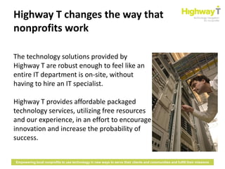 Highway T changes the way that
nonprofits work

The technology solutions provided by
Highway T are robust enough to feel like an
entire IT department is on-site, without
having to hire an IT specialist.

Highway T provides affordable packaged
technology services, utilizing free resources
and our experience, in an effort to encourage
innovation and increase the probability of
success.


Empowering local nonprofits to use technology in new ways to serve their clients and communities and fulfill their missions
 