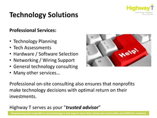 Technology Solutions
Professional Services:

•   Technology Planning
•   Tech Assessments
•   Hardware / Software Selection
•   Networking / Wiring Support
•   General technology consulting
•   Many other services…

Professional on-site consulting also ensures that nonprofits
make technology decisions with optimal return on their
investments.

Highway T serves as your “trusted advisor”
Empowering local nonprofits to use technology in new ways to serve their clients and communities and fulfill their missions
 