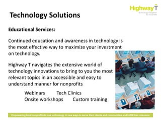 Technology Solutions
Educational Services:

Continued education and awareness in technology is
the most effective way to maximize your investment
on technology.

Highway T navigates the extensive world of
technology innovations to bring to you the most
relevant topics in an accessible and easy to
understand manner for nonprofits
            Webinars     Tech Clinics
            Onsite workshops     Custom training

 Empowering local nonprofits to use technology in new ways to serve their clients and communities and fulfill their missions
 