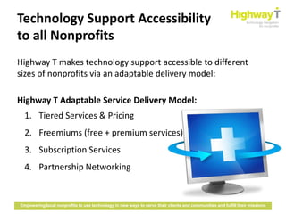 Technology Support Accessibility
to all Nonprofits
Highway T makes technology support accessible to different
sizes of nonprofits via an adaptable delivery model:

Highway T Adaptable Service Delivery Model:
  1. Tiered Services & Pricing
  2. Freemiums (free + premium services)
  3. Subscription Services
  4. Partnership Networking


Empowering local nonprofits to use technology in new ways to serve their clients and communities and fulfill their missions
 