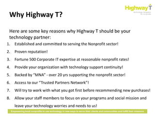 Why Highway T?

 Here are some key reasons why Highway T should be your
 technology partner:
1.      Established and committed to serving the Nonprofit sector!
2.      Proven reputation!
3.      Fortune 500 Corporate IT expertise at reasonable nonprofit rates!
4.      Provide your organization with technology support continuity!
5.      Backed by “MNA” - over 20 yrs supporting the nonprofit sector!
6.      Access to our “Trusted Partners Network”!
7.      Will try to work with what you got first before recommending new purchases!
8.      Allow your staff members to focus on your programs and social mission and
        leave your technology worries and needs to us!
     Empowering local nonprofits to use technology in new ways to serve their clients and communities and fulfill their missions
 