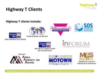 Highway T Clients

 Highway T clients include:



                              WORLD MEDICAL RELIEF
GREATER BATTLE CREEK




                                         MICHIGAN ASSOCIATION
                                            OF UNITED WAYS




                                                                                                        MICHIGAN LEAGUE
                                                                                                       FOR HUMAN SERVICES



  Empowering local nonprofits to use technology in new ways to serve their clients and communities and fulfill their missions
 
