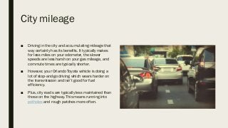 City mileage
■ Driving in the city and accumulating mileage that
way certainly has its benefits. It typically makes
for less miles on your odometer, the slower
speeds are less harsh on your gas mileage, and
commute times are typically shorter.
■ However, your Orlando Toyota vehicle is doing a
lot of stop-and-go driving which wears harder on
the transmission and isn’t good for fuel
efficiency.
■ Plus, city roads are typically less maintained than
those on the highway. This means running into
potholes and rough patches more often.
 