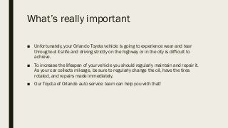 What’s really important
■ Unfortunately, your Orlando Toyota vehicle is going to experience wear and tear
throughout its life and driving strictly on the highway or in the city is difficult to
achieve.
■ To increase the lifespan of your vehicle you should regularly maintain and repair it.
As your car collects mileage, be sure to regularly change the oil, have the tires
rotated, and repairs made immediately.
■ Our Toyota of Orlando auto service team can help you with that!
 
