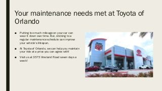 Your maintenance needs met at Toyota of
Orlando
■ Putting too much mileage on your car can
wear it down over time. But, sticking to a
regular maintenance schedule can improve
your vehicle’s lifespan.
■ At Toyota of Orlando, we can help you maintain
your ride at a price you can agree with!
■ Visit us at 3575 Vineland Road seven days a
week!
 