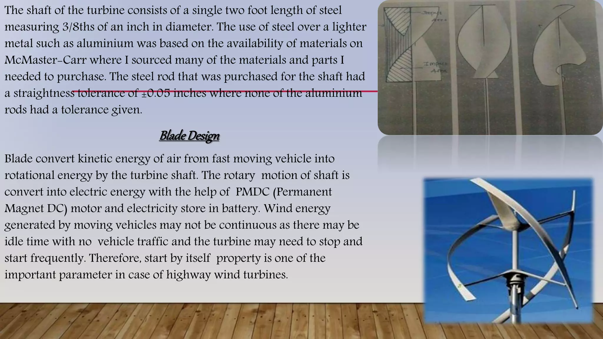 The shaft of the turbine consists of a single two foot length of steel
measuring 3/8ths of an inch in diameter. The use of steel over a lighter
metal such as aluminium was based on the availability of materials on
McMaster-Carr where I sourced many of the materials and parts I
needed to purchase. The steel rod that was purchased for the shaft had
a straightness tolerance of ±0.05 inches where none of the aluminium
rods had a tolerance given.
BladeDesign
Blade convert kinetic energy of air from fast moving vehicle into
rotational energy by the turbine shaft. The rotary motion of shaft is
convert into electric energy with the help of PMDC (Permanent
Magnet DC) motor and electricity store in battery. Wind energy
generated by moving vehicles may not be continuous as there may be
idle time with no vehicle traffic and the turbine may need to stop and
start frequently. Therefore, start by itself property is one of the
important parameter in case of highway wind turbines.
 