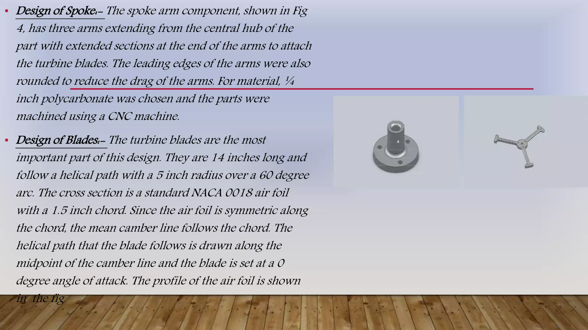 • Design of Spoke:- The spoke arm component, shown in Fig
4, has three arms extending from the central hub of the
part with extended sections at the end of the arms to attach
the turbine blades. The leading edges of the arms were also
rounded to reduce the drag of the arms. For material, ¼
inch polycarbonate was chosen and the parts were
machined using a CNC machine.
• Design of Blades:- The turbine blades are the most
important part of this design. They are 14 inches long and
follow a helical path with a 5 inch radius over a 60 degree
arc. The cross section is a standard NACA 0018 air foil
with a 1.5 inch chord. Since the air foil is symmetric along
the chord, the mean camber line follows the chord. The
helical path that the blade follows is drawn along the
midpoint of the camber line and the blade is set at a 0
degree angle of attack. The profile of the air foil is shown
in the fig.
 