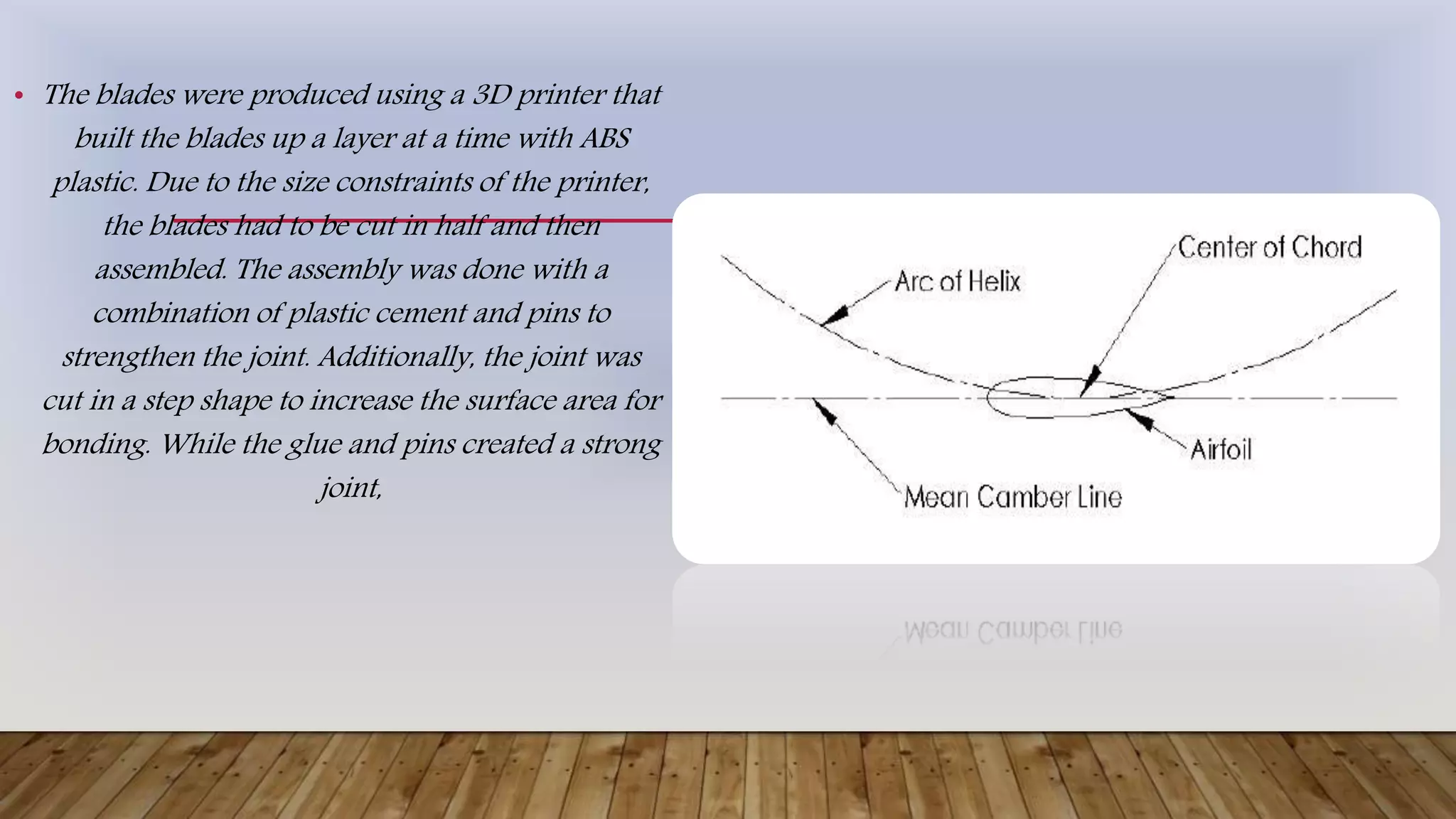 • The blades were produced using a 3D printer that
built the blades up a layer at a time with ABS
plastic. Due to the size constraints of the printer,
the blades had to be cut in half and then
assembled. The assembly was done with a
combination of plastic cement and pins to
strengthen the joint. Additionally, the joint was
cut in a step shape to increase the surface area for
bonding. While the glue and pins created a strong
joint,
 
