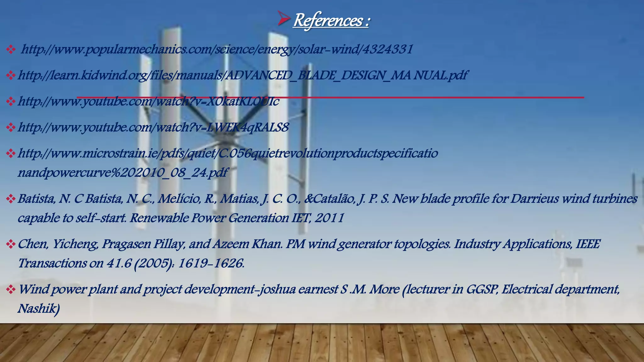 References:
 http://www.popularmechanics.com/science/energy/solar-wind/4324331
http://learn.kidwind.org/files/manuals/ADVANCED_BLADE_DESIGN_MA NUAL.pdf
http://www.youtube.com/watch?v=X0katKL0UIc
http://www.youtube.com/watch?v=LWEK4qRALS8
http://www.microstrain.ie/pdfs/quiet/C.056quietrevolutionproductspecificatio
nandpowercurve%202010_08_24.pdf
Batista, N. C Batista, N. C., Melício, R., Matias, J. C. O., &Catalão, J. P. S. New blade profile for Darrieus wind turbines
capable to self-start. Renewable Power Generation IET, 2011
Chen, Yicheng, Pragasen Pillay, and Azeem Khan. PM wind generator topologies. Industry Applications, IEEE
Transactions on 41.6 (2005): 1619-1626.
Wind power plant and project development-joshua earnest S .M. More (lecturer in GGSP, Electrical department,
Nashik)
 