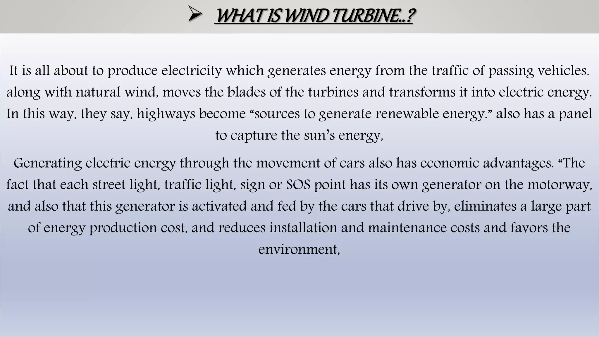  WHATISWINDTURBINE..?
It is all about to produce electricity which generates energy from the traffic of passing vehicles.
along with natural wind, moves the blades of the turbines and transforms it into electric energy.
In this way, they say, highways become “sources to generate renewable energy.” also has a panel
to capture the sun’s energy,
Generating electric energy through the movement of cars also has economic advantages. “The
fact that each street light, traffic light, sign or SOS point has its own generator on the motorway,
and also that this generator is activated and fed by the cars that drive by, eliminates a large part
of energy production cost, and reduces installation and maintenance costs and favors the
environment,
 