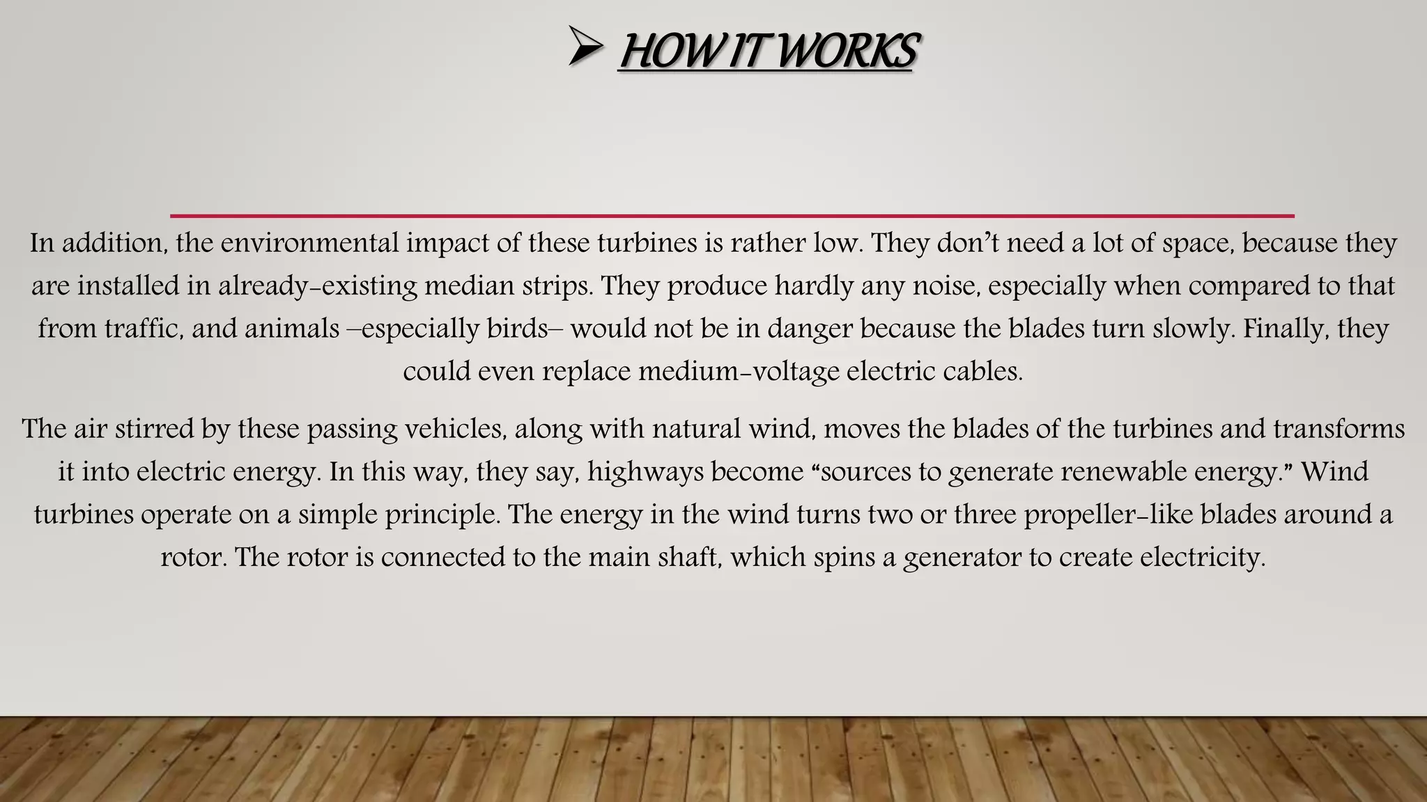  HOWITWORKS
In addition, the environmental impact of these turbines is rather low. They don’t need a lot of space, because they
are installed in already-existing median strips. They produce hardly any noise, especially when compared to that
from traffic, and animals –especially birds– would not be in danger because the blades turn slowly. Finally, they
could even replace medium-voltage electric cables.
The air stirred by these passing vehicles, along with natural wind, moves the blades of the turbines and transforms
it into electric energy. In this way, they say, highways become “sources to generate renewable energy.” Wind
turbines operate on a simple principle. The energy in the wind turns two or three propeller-like blades around a
rotor. The rotor is connected to the main shaft, which spins a generator to create electricity.
 