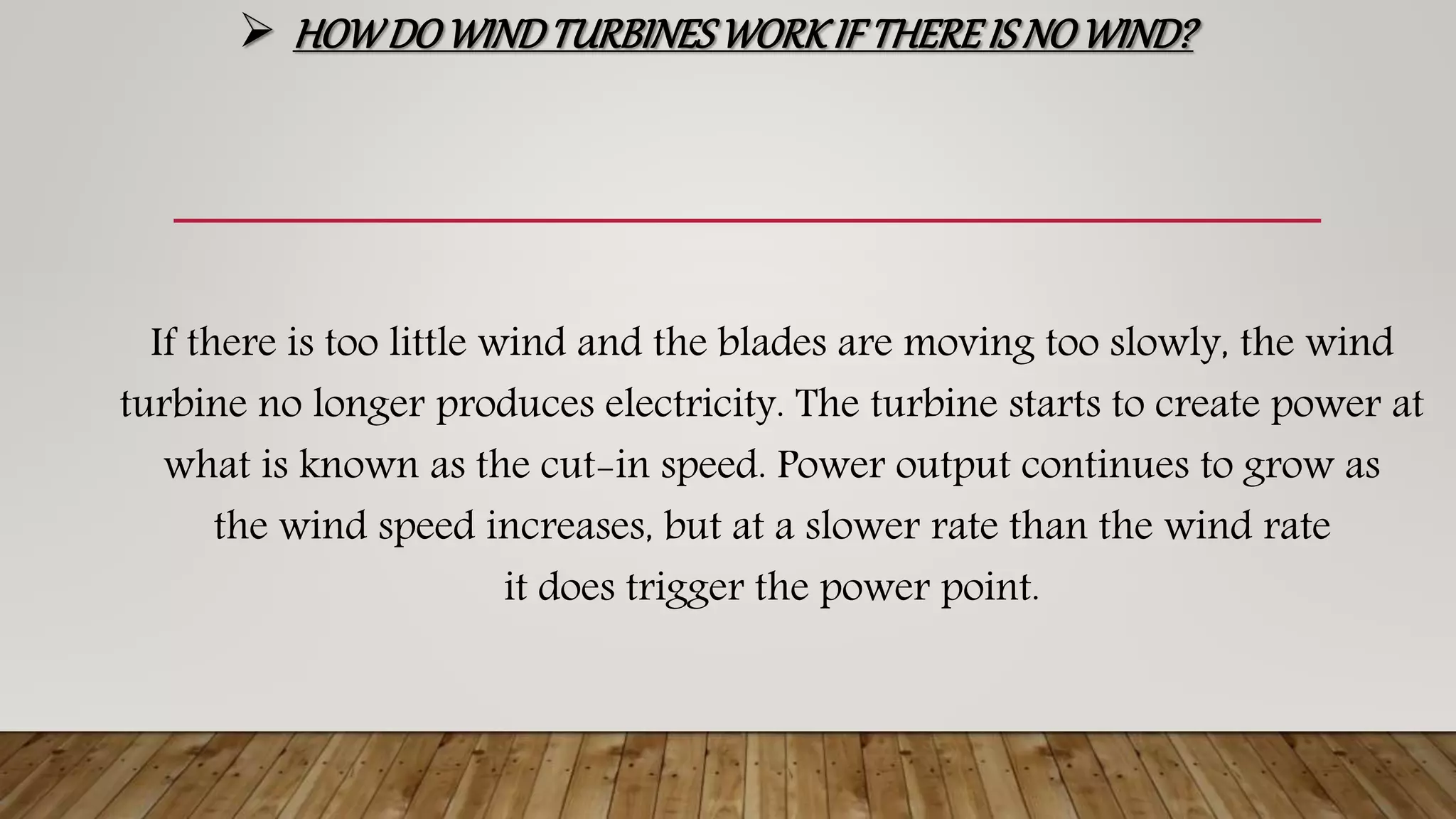  HOWDOWINDTURBINESWORKIF THEREIS NO WIND?
If there is too little wind and the blades are moving too slowly, the wind
turbine no longer produces electricity. The turbine starts to create power at
what is known as the cut-in speed. Power output continues to grow as
the wind speed increases, but at a slower rate than the wind rate
it does trigger the power point.
 