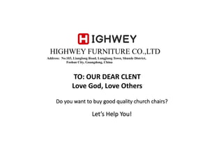 HIGHWEY FURNITURE CO.,LTD
Address: No.103, Lianglong Road, Longjiang Town, Shunde District,
Foshan City, Guangdong, China
Do	you	want	to	buy	good	quality	church	chairs?	
Let’s	Help	You!
TO:	OUR	DEAR	CLENT
Love	God,	Love	Others
 