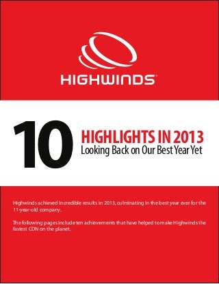 10

HIGHLIGHTS IN 2013
Looking Back on Our Best Year Yet

Highwinds achieved incredible results in 2013, culminating in the best year ever for the
11-year-old company.
The following pages include ten achievements that have helped to make Highwinds the
fastest CDN on the planet.

 