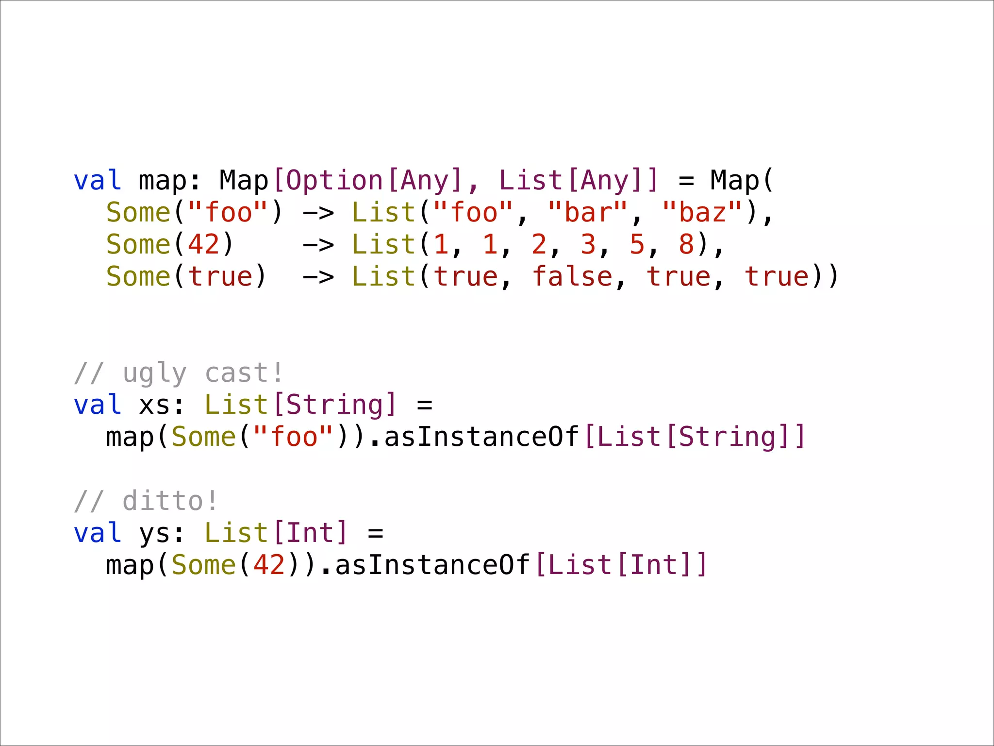 val map: Map[Option[Any], List[Any]] = Map(
  Some("foo") -> List("foo", "bar", "baz"),
  Some(42)    -> List(1, 1, 2, 3, 5, 8),
  Some(true) -> List(true, false, true, true))


// ugly cast!
val xs: List[String] =
  map(Some("foo")).asInstanceOf[List[String]]

// ditto!
val ys: List[Int] =
  map(Some(42)).asInstanceOf[List[Int]]
 