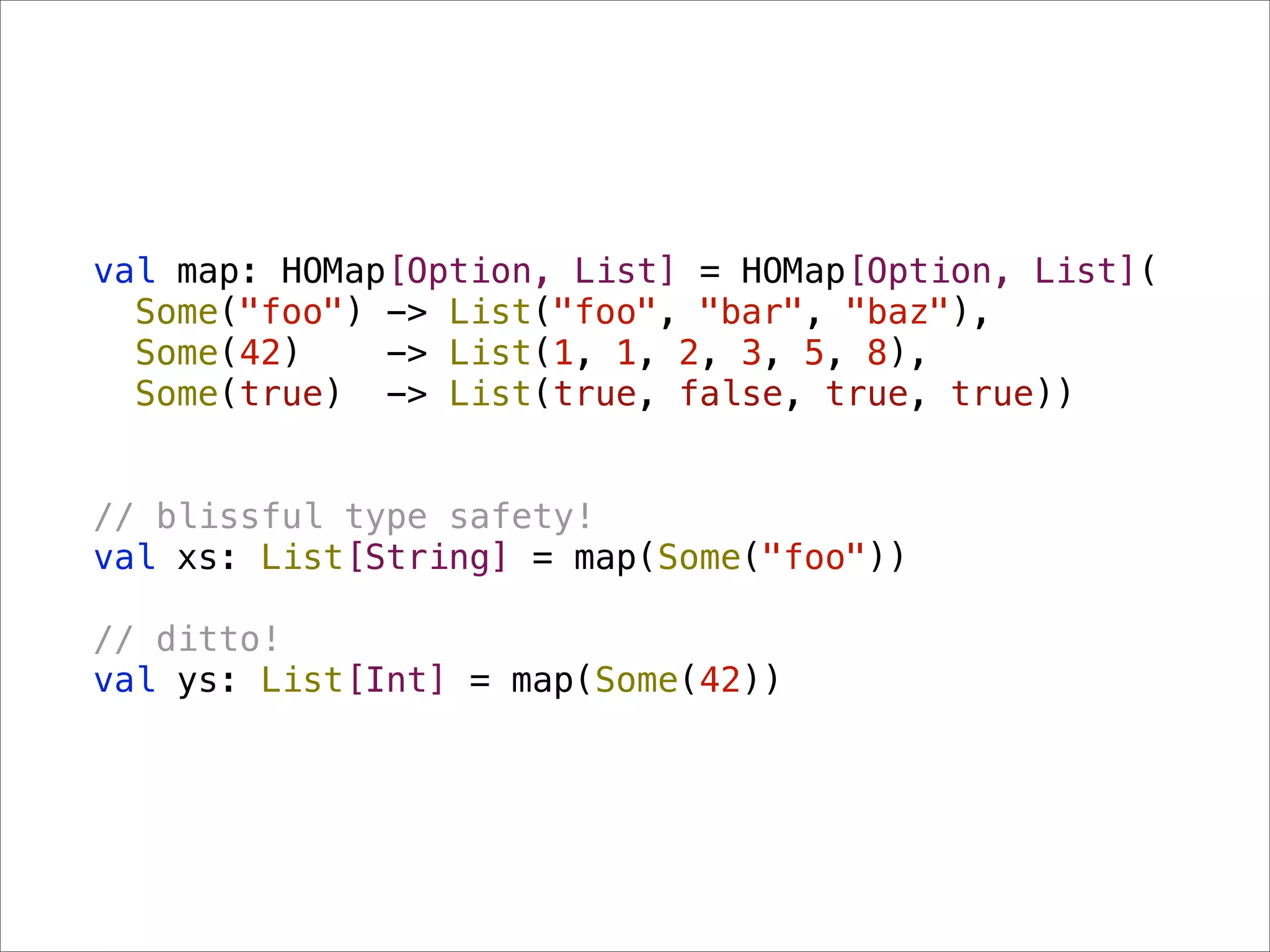 val map: HOMap[Option, List] = HOMap[Option, List](
  Some("foo") -> List("foo", "bar", "baz"),
  Some(42)    -> List(1, 1, 2, 3, 5, 8),
  Some(true) -> List(true, false, true, true))


// blissful type safety!
val xs: List[String] = map(Some("foo"))

// ditto!
val ys: List[Int] = map(Some(42))
 