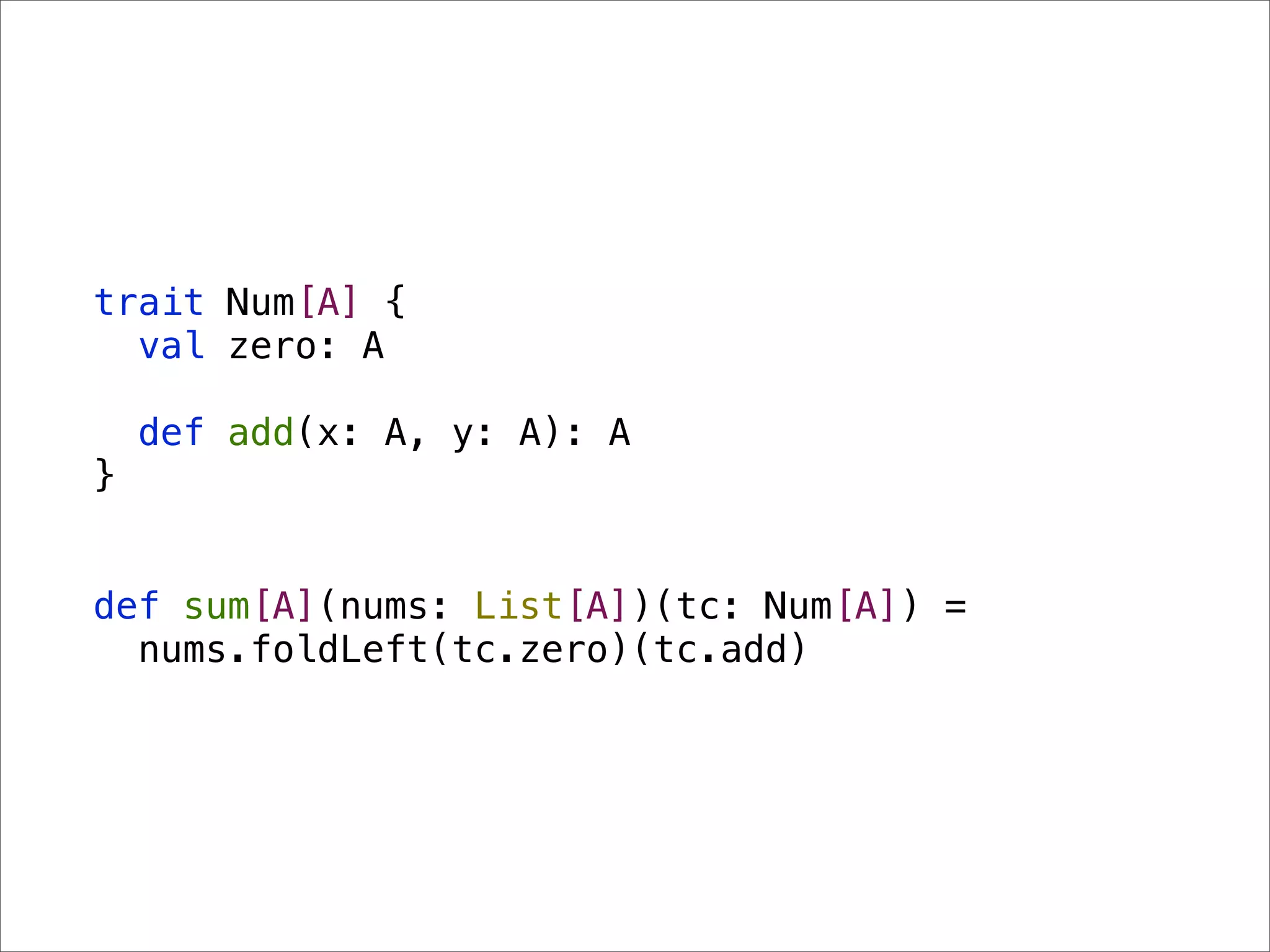 trait Num[A] {
  val zero: A

    def add(x: A, y: A): A
}


def sum[A](nums: List[A])(tc: Num[A]) =
  nums.foldLeft(tc.zero)(tc.add)
 