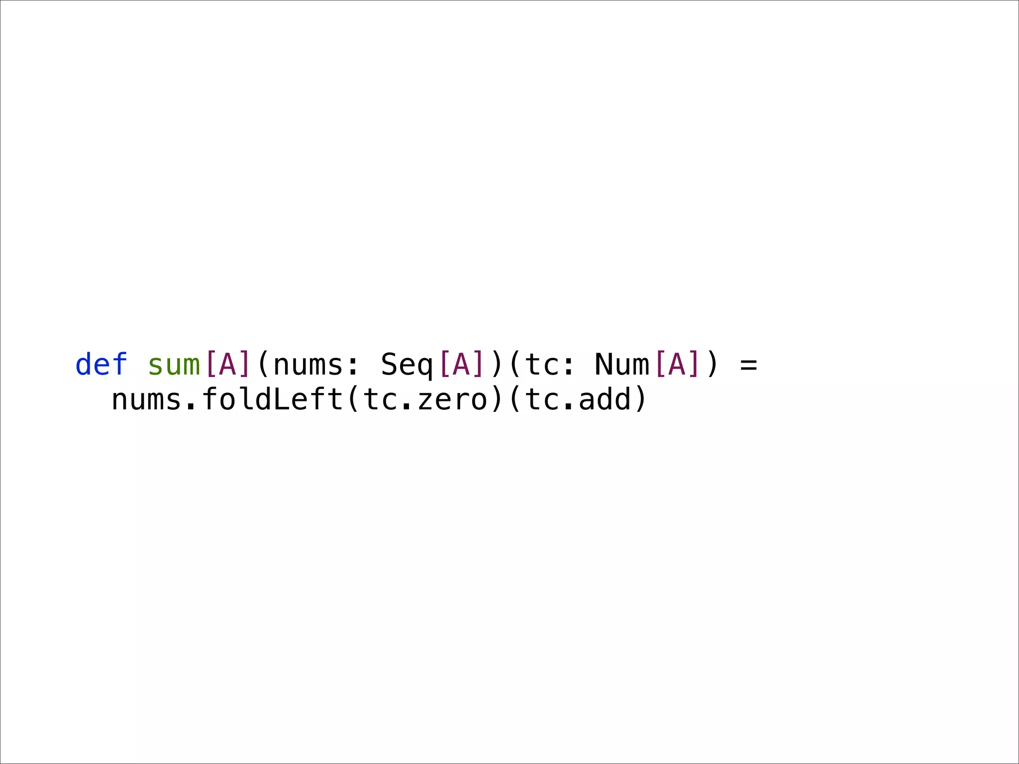 def sum[A](nums: Seq[A])(tc: Num[A]) =
  nums.foldLeft(tc.zero)(tc.add)
 