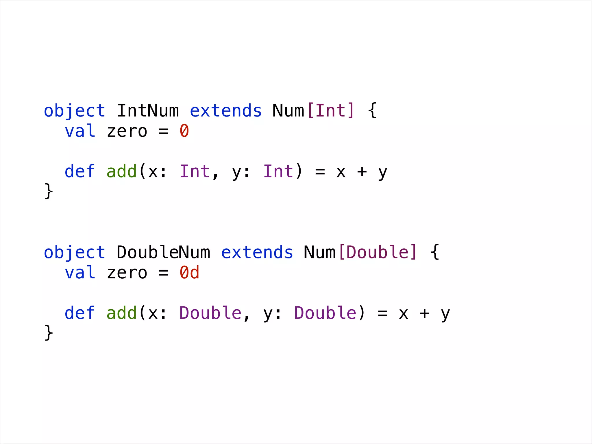 object IntNum extends Num[Int] {
  val zero = 0

    def add(x: Int, y: Int) = x + y
}


object DoubleNum extends Num[Double] {
  val zero = 0d

    def add(x: Double, y: Double) = x + y
}
 