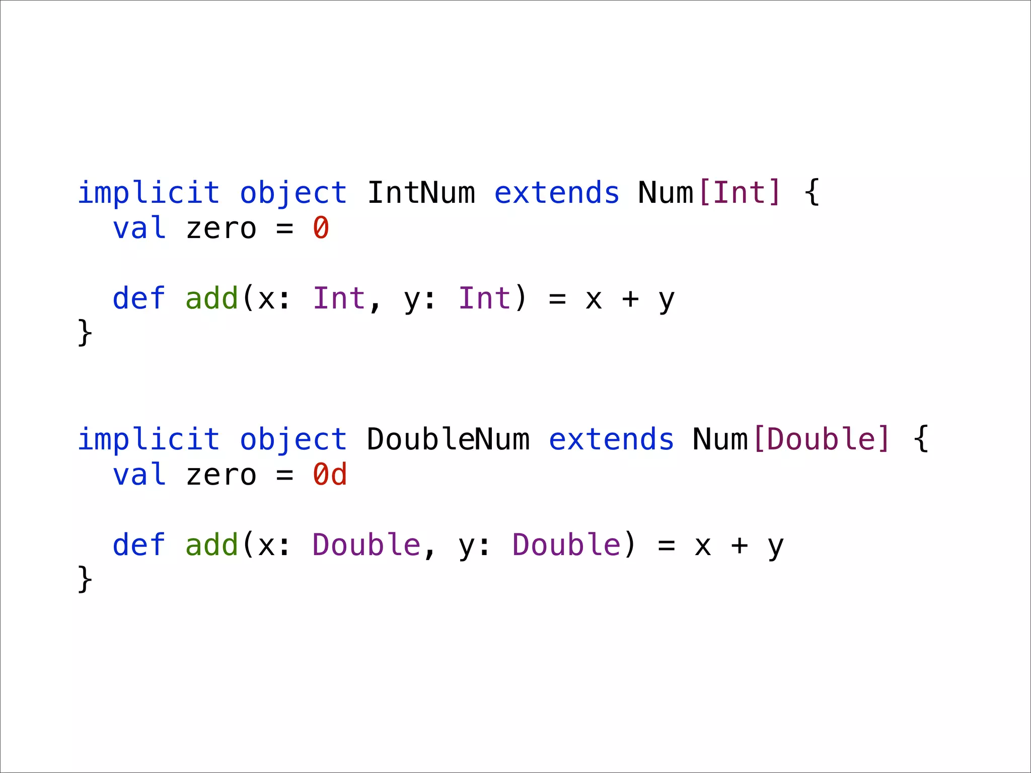 implicit object IntNum extends Num[Int] {
  val zero = 0

    def add(x: Int, y: Int) = x + y
}


implicit object DoubleNum extends Num[Double] {
  val zero = 0d

    def add(x: Double, y: Double) = x + y
}
 