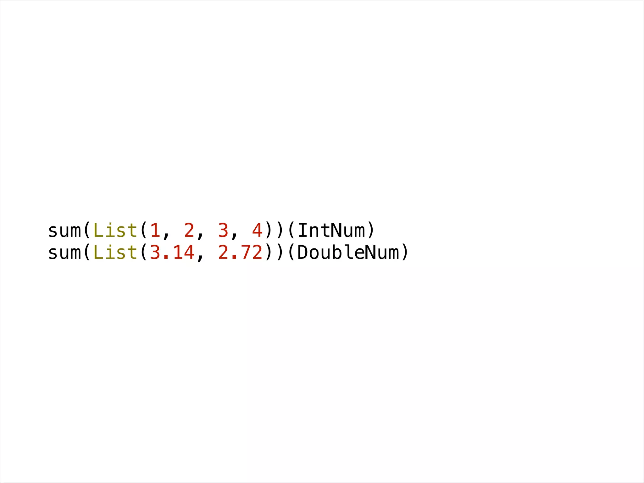 sum(List(1, 2, 3, 4))(IntNum)
sum(List(3.14, 2.72))(DoubleNum)
 