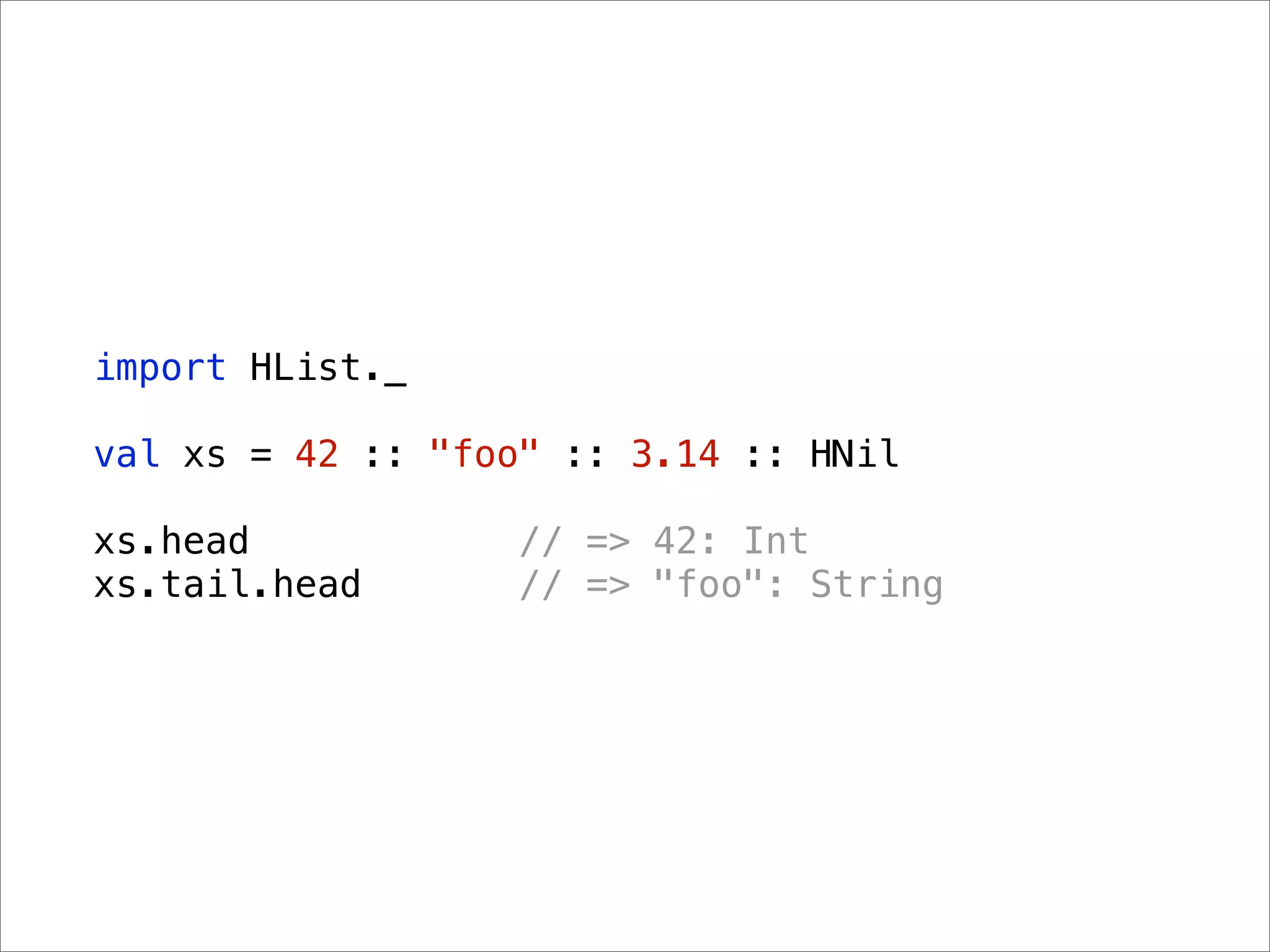 import HList._

val xs = 42 :: "foo" :: 3.14 :: HNil

xs.head           // => 42: Int
xs.tail.head      // => "foo": String
 