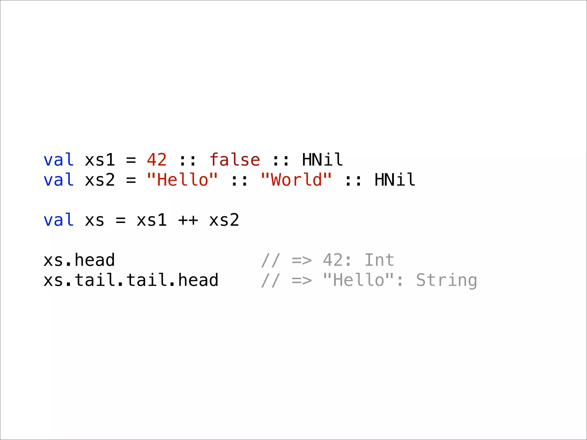 val xs1 = 42 :: false :: HNil
val xs2 = "Hello" :: "World" :: HNil

val xs = xs1 ++ xs2

xs.head               // => 42: Int
xs.tail.tail.head     // => "Hello": String
 