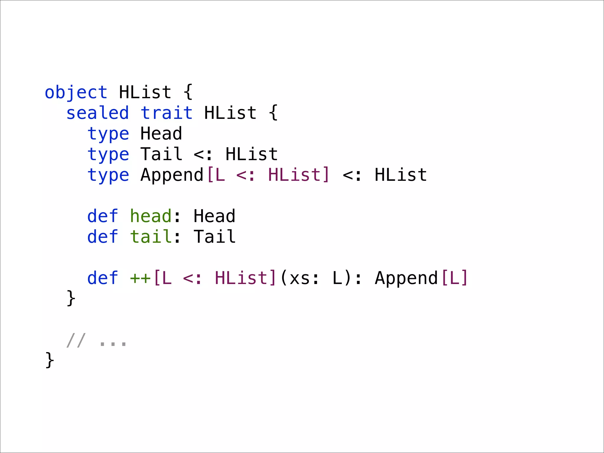 object HList {
  sealed trait HList {
    type Head
    type Tail <: HList
    type Append[L <: HList] <: HList

        def head: Head
        def tail: Tail

        def ++[L <: HList](xs: L): Append[L]
    }

    // ...
}
 