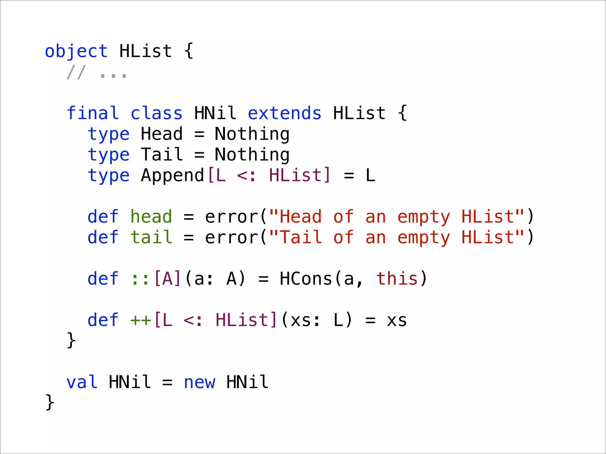 object HList {
  // ...

    final class HNil extends HList {
      type Head = Nothing
      type Tail = Nothing
      type Append[L <: HList] = L

        def head = error("Head of an empty HList")
        def tail = error("Tail of an empty HList")

        def ::[A](a: A) = HCons(a, this)

        def ++[L <: HList](xs: L) = xs
    }

    val HNil = new HNil
}
 